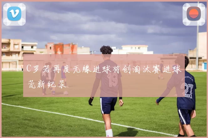 C罗若再度无缘进球将创淘汰赛进球荒新纪录