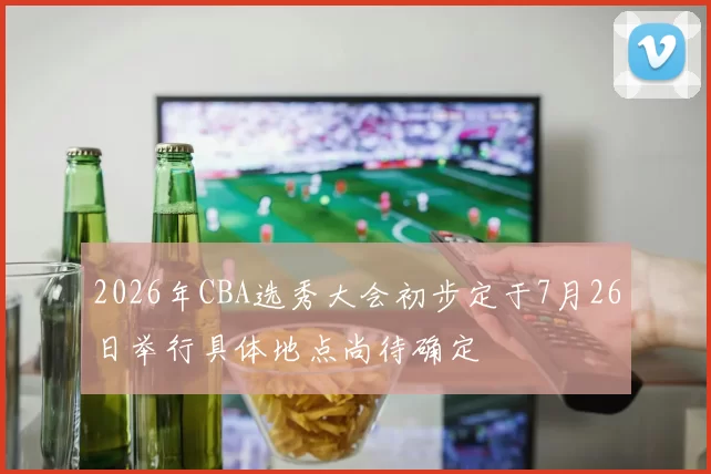 2026年CBA选秀大会初步定于7月26日举行具体地点尚待确定