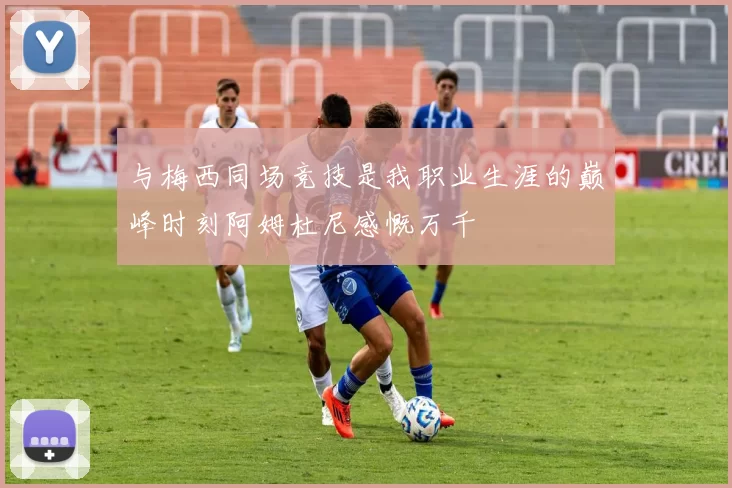 与梅西同场竞技是我职业生涯的巅峰时刻阿姆杜尼感慨万千