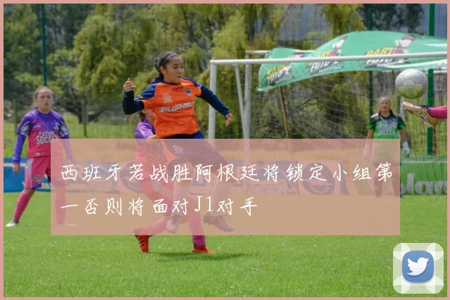 西班牙若战胜阿根廷将锁定小组第一否则将面对J1对手