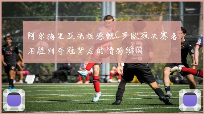 阿尔梅里亚老板感慨C罗欧冠决赛落泪胜利夺冠背后的情感瞬间