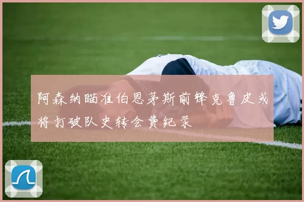 阿森纳瞄准伯恩茅斯前锋克鲁皮或将打破队史转会费纪录