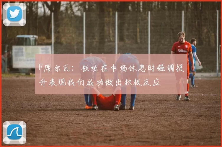 F席尔瓦：教练在中场休息时强调提升表现我们成功做出积极反应