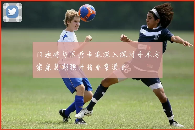 门迪将与医疗专家深入探讨手术方案康复期预计将非常漫长