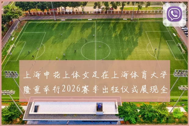 上海申花上体女足在上海体育大学隆重举行2026赛季出征仪式展现全新风貌与决心