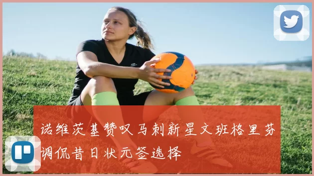 诺维茨基赞叹马刺新星文班格里芬调侃昔日状元签选择