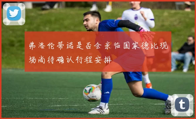 弗洛伦蒂诺是否会亲临国家德比现场尚待确认行程安排
