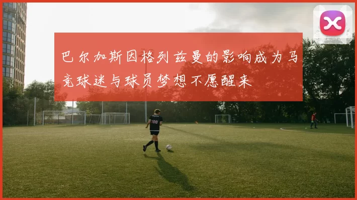 巴尔加斯因格列兹曼的影响成为马竞球迷与球员梦想不愿醒来