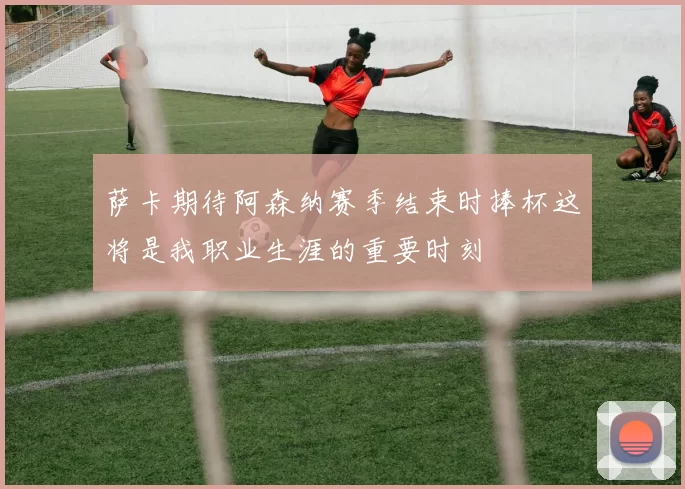 萨卡期待阿森纳赛季结束时捧杯这将是我职业生涯的重要时刻