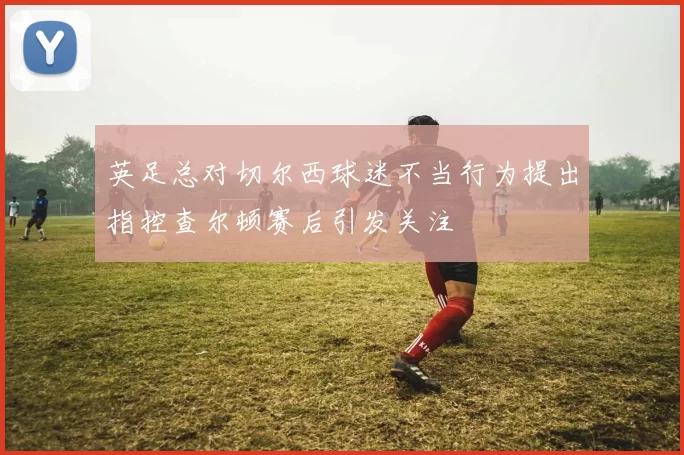 英足总对切尔西球迷不当行为提出指控查尔顿赛后引发关注