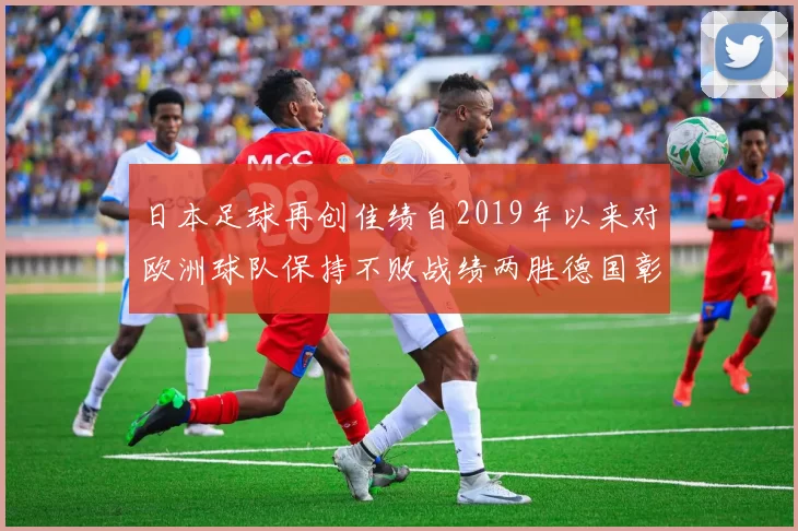 日本足球再创佳绩自2019年以来对欧洲球队保持不败战绩两胜德国彰显实力