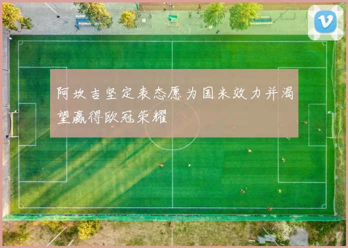 阿坎吉坚定表态愿为国米效力并渴望赢得欧冠荣耀