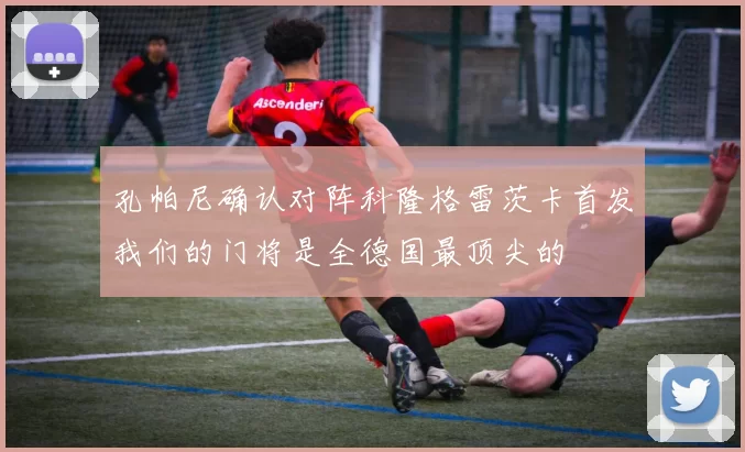 孔帕尼确认对阵科隆格雷茨卡首发我们的门将是全德国最顶尖的