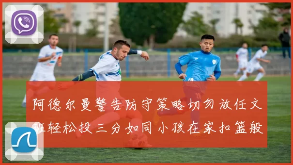 阿德尔曼警告防守策略切勿放任文班轻松投三分如同小孩在家扣篮般轻松