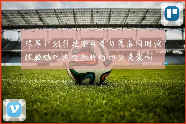 绿军计划引进字母哥与墨菲同时试探鹈鹕对杰伦和怀特的交易意向