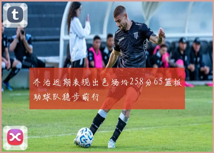 乔治近期表现出色场均258分65篮板助球队稳步前行