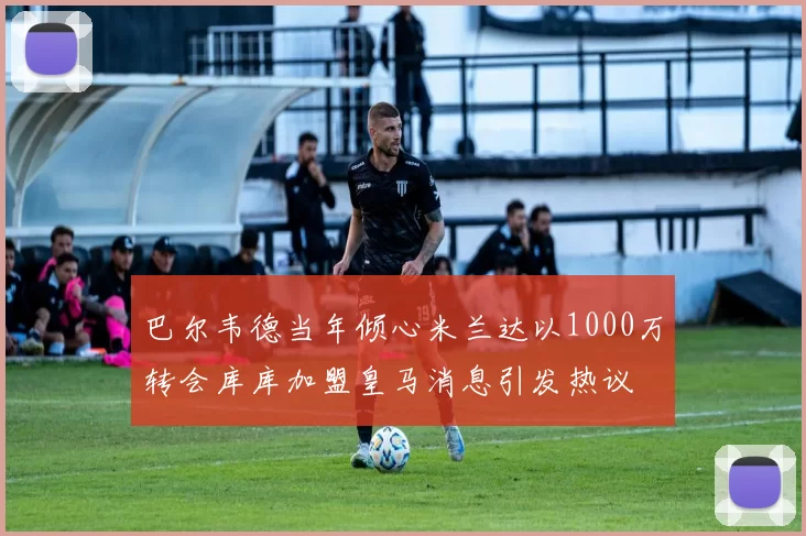 巴尔韦德当年倾心米兰达以1000万转会库库加盟皇马消息引发热议
