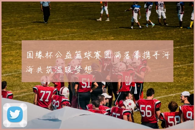 国缘杯公益篮球赛圆满落幕携手河海共筑温暖梦想
