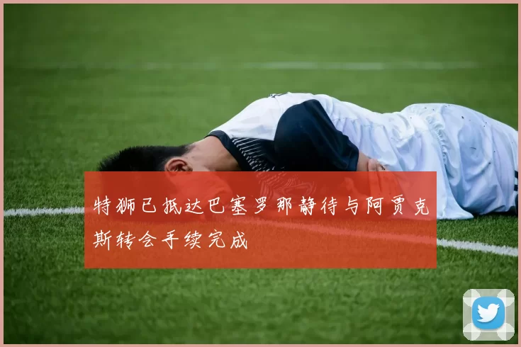 特狮已抵达巴塞罗那静待与阿贾克斯转会手续完成