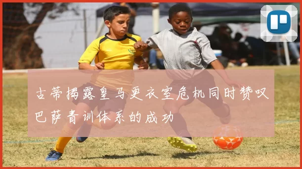 古蒂揭露皇马更衣室危机同时赞叹巴萨青训体系的成功
